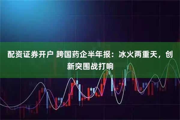 配资证券开户 跨国药企半年报：冰火两重天，创新突围战打响