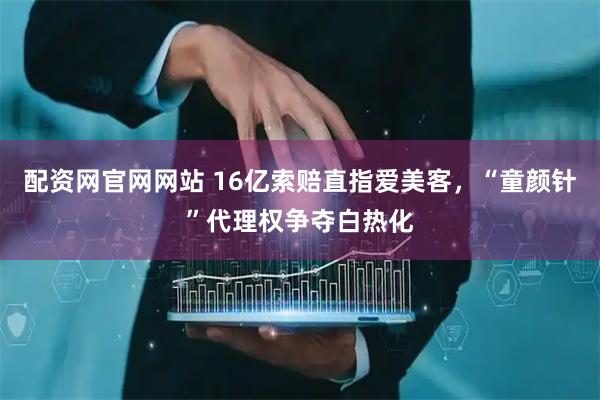 配资网官网网站 16亿索赔直指爱美客，“童颜针”代理权争夺白热化