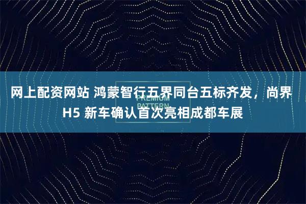 网上配资网站 鸿蒙智行五界同台五标齐发，尚界 H5 新车确认首次亮相成都车展