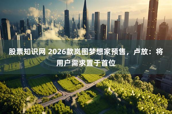 股票知识网 2026款岚图梦想家预售，卢放：将用户需求置于首位