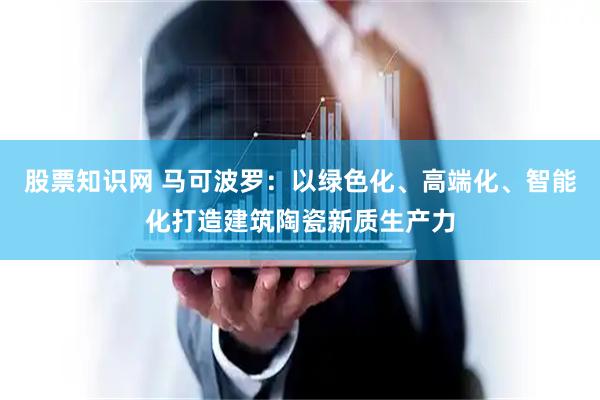 股票知识网 马可波罗：以绿色化、高端化、智能化打造建筑陶瓷新质生产力
