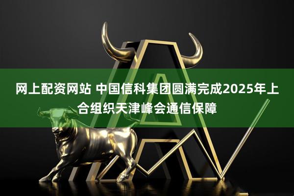 网上配资网站 中国信科集团圆满完成2025年上合组织天津峰会通信保障
