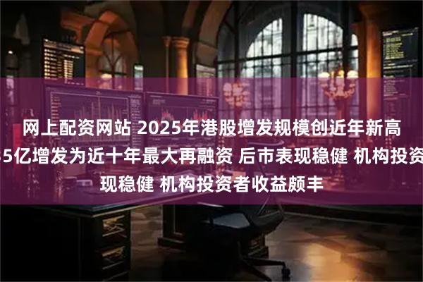 网上配资网站 2025年港股增发规模创近年新高：比亚迪435亿增发为近十年最大再融资 后市表现稳健 机构投资者收益颇丰