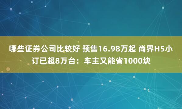 哪些证券公司比较好 预售16.98万起 尚界H5小订已超8万台：车主又能省1000块
