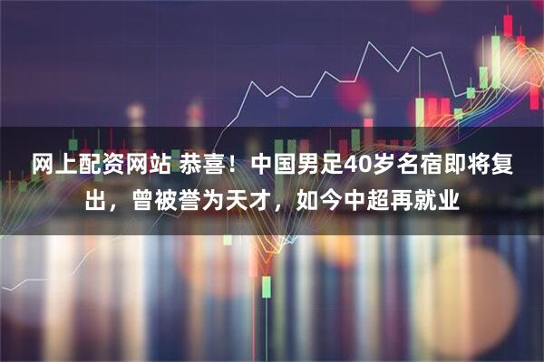 网上配资网站 恭喜！中国男足40岁名宿即将复出，曾被誉为天才，如今中超再就业