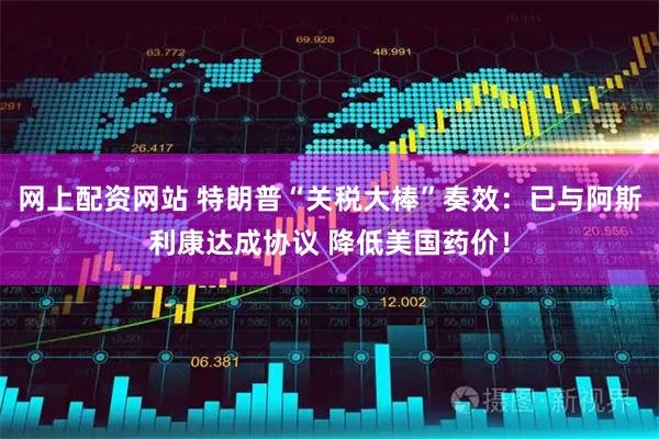 网上配资网站 特朗普“关税大棒”奏效：已与阿斯利康达成协议 降低美国药价！