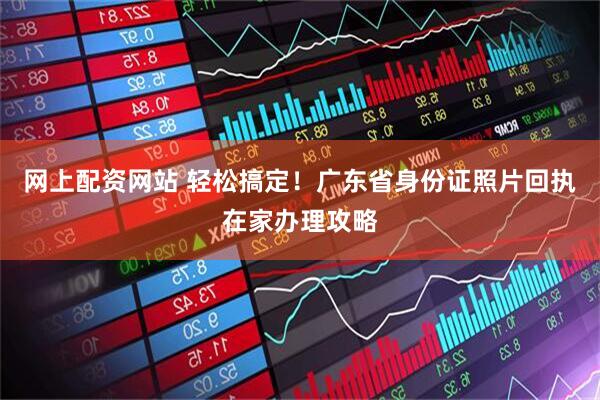 网上配资网站 轻松搞定！广东省身份证照片回执在家办理攻略