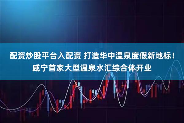 配资炒股平台入配资 打造华中温泉度假新地标！咸宁首家大型温泉水汇综合体开业