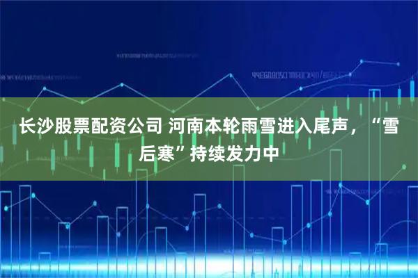 长沙股票配资公司 河南本轮雨雪进入尾声，“雪后寒”持续发力中