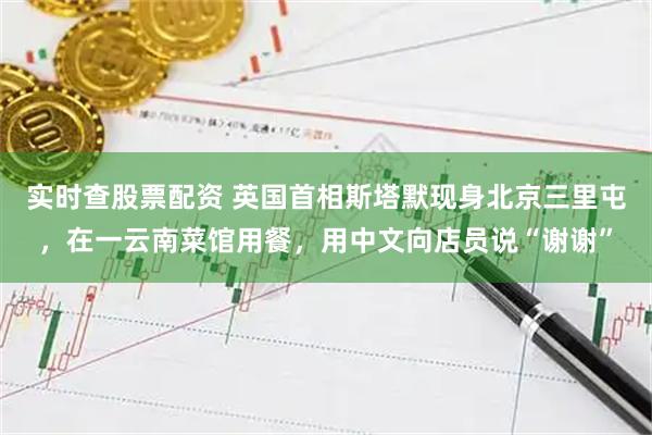 实时查股票配资 英国首相斯塔默现身北京三里屯，在一云南菜馆用餐，用中文向店员说“谢谢”