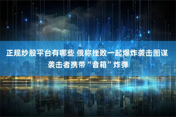 正规炒股平台有哪些 俄称挫败一起爆炸袭击图谋 袭击者携带“音箱”炸弹