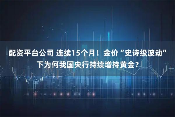 配资平台公司 连续15个月！金价“史诗级波动”下为何我国央行持续增持黄金？