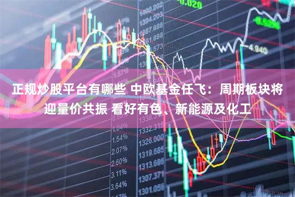 正规炒股平台有哪些 中欧基金任飞：周期板块将迎量价共振 看好有色、新能源及化工