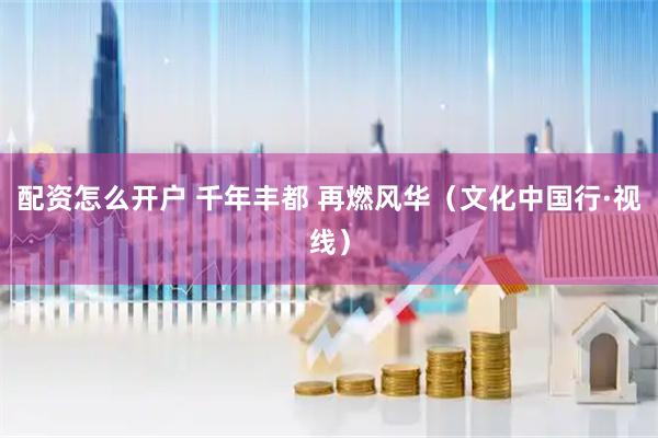 配资怎么开户 千年丰都 再燃风华（文化中国行·视线）