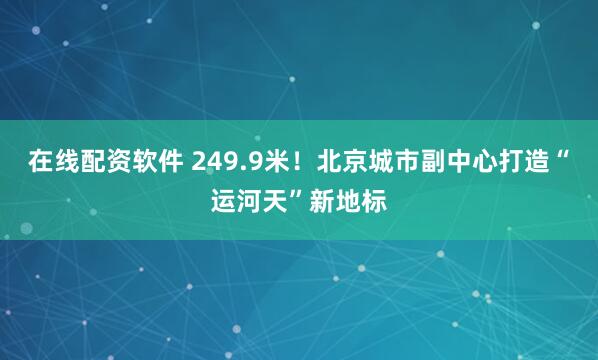 在线配资软件 249.9米！北京城市副中心打造“运河天”新地标