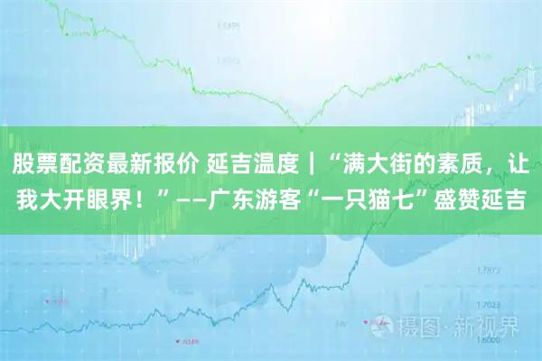 股票配资最新报价 延吉温度｜“满大街的素质，让我大开眼界！”——广东游客“一只猫七”盛赞延吉