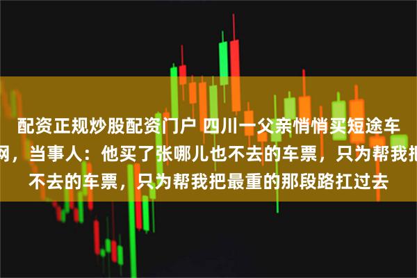 配资正规炒股配资门户 四川一父亲悄悄买短途车票上车送女儿感动全网，当事人：他买了张哪儿也不去的车票，只为帮我把最重的那段路扛过去