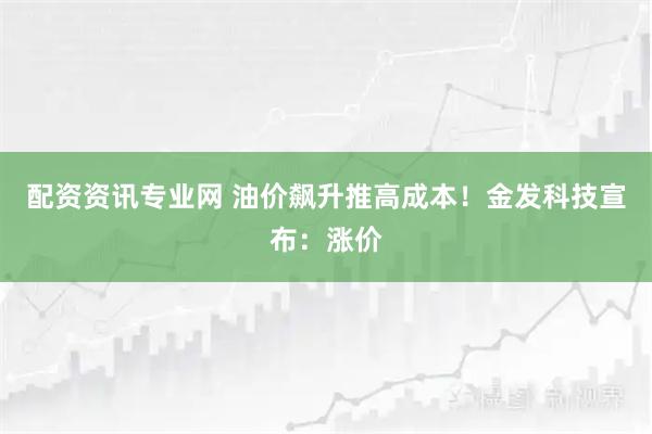 配资资讯专业网 油价飙升推高成本！金发科技宣布：涨价