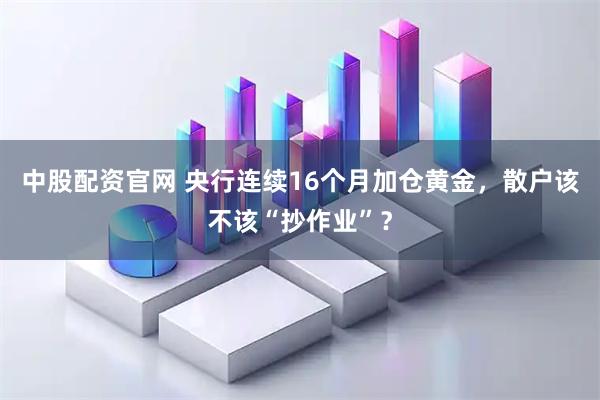中股配资官网 央行连续16个月加仓黄金，散户该不该“抄作业”？