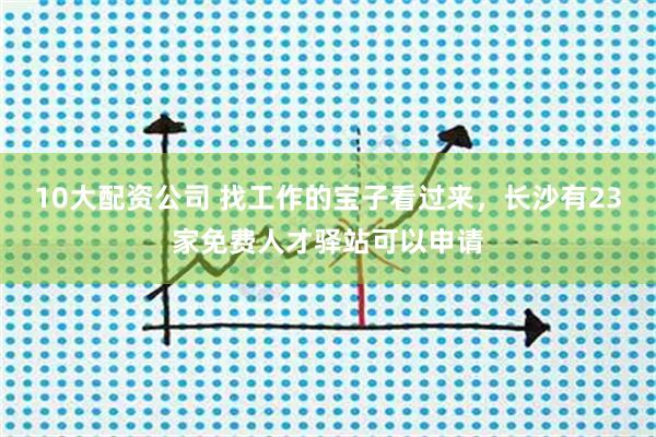 10大配资公司 找工作的宝子看过来，长沙有23家免费人才驿站可以申请